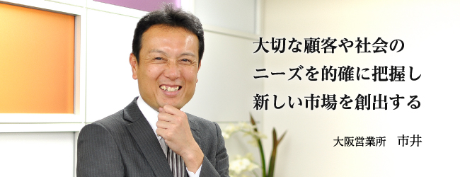 大切な顧客や社会のニーズを的確に把握し新しい市場を創出する 大阪営業所　市井