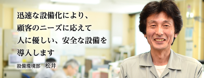 迅速な設備化により、顧客のニーズに応えて人に優しい、安全な設備を導入します 設備環境部　松井